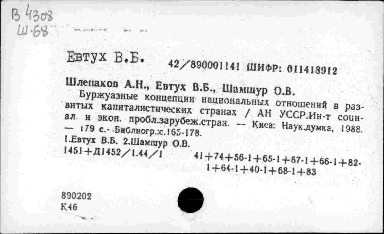 ﻿в
ЕВТУХ В»Б. 42/890001141 ШИФР: 011418912
Шлепаков А.Н., Евтух В.Б., Шамшур О.В.
Буржуазные концепции национальных отношений в развитых капиталистических странах / АН УССР.Ин-т социал и экон. пробл.зарубеж.страя. — Киев: Наук.думка, 1988. — 179 с,- Библиогр.х.165-178.
1.Евтух В.Б. 2.Шамшур О.В.
1451+Д1452/1.44/1	41+74+56-1+65-1+57-1+66-1+82-
1+64-1+40-1+68-1+83
890202
К46